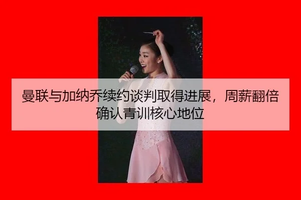 曼联与加纳乔续约谈判取得进展，周薪翻倍确认青训核心地位